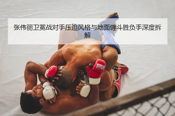 张伟丽卫冕战对手压迫风格与地面缠斗胜负手深度拆解