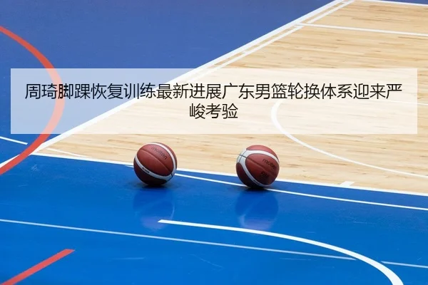 周琦脚踝恢复训练最新进展广东男篮轮换体系迎来严峻考验