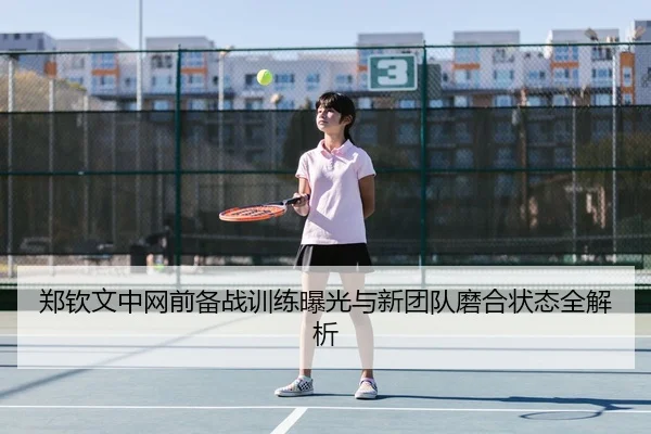 郑钦文中网前备战训练曝光与新团队磨合状态全解析