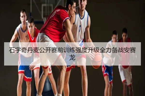石宇奇丹麦公开赛前训练强度升级全力备战安赛龙