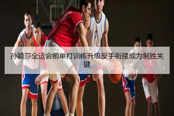 孙颖莎全运会前单打训练升级反手衔接成为制胜关键
